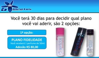 Você terá 30 dias para decidir qual plano
você vai aderir, são 2 opções:
1ª opção:

PLANO FIDELIDADE
Você receberá 1 perfume de 50ml.

Adesão R$ 80,00

 