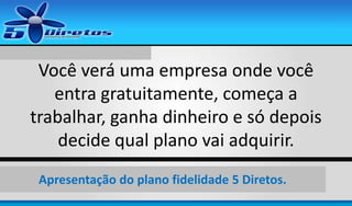 Você verá uma empresa onde você
entra gratuitamente, começa a
trabalhar, ganha dinheiro e só depois
decide qual plano vai adquirir.
Apresentação do plano fidelidade 5 Diretos.

 