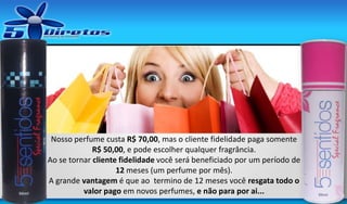 Nosso perfume custa R$ 70,00, mas o cliente fidelidade paga somente
R$ 50,00, e pode escolher qualquer fragrância.
Ao se tornar cliente fidelidade você será beneficiado por um período de
12 meses (um perfume por mês).
A grande vantagem é que ao termino de 12 meses você resgata todo o
valor pago em novos perfumes, e não para por ai...

 