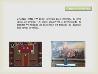 Galerias do MNBA



Crianças entre 7-9 anos: Interface mais próxima de uma
visita ao museu. Os jogos envolvem a necessidade de
alguma velocidade de raciocínio ou tomada de decisão.
Sem apoio de áudio.
 