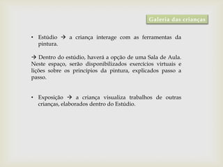 Galeria das crianças


• Estúdio  a criança interage com as ferramentas da
  pintura.

 Dentro do estúdio, haverá a opção de uma Sala de Aula.
Neste espaço, serão disponibilizados exercícios virtuais e
lições sobre os princípios da pintura, explicados passo a
passo.


• Exposição  a criança visualiza trabalhos de outras
  crianças, elaborados dentro do Estúdio.
 
