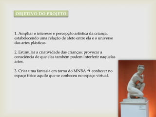 OBJETIVO DO PROJETO




1. Ampliar o interesse e percepção artística da criança,
estabelecendo uma relação de afeto entre ela e o universo
das artes plásticas.

2. Estimular a criatividade das crianças; provocar a
consciência de que elas também podem interferir naquelas
artes.

3. Criar uma fantasia em torno do MNBA  conhecer no
espaço físico aquilo que se conheceu no espaço virtual.
 