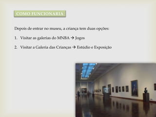 COMO FUNCIONARIA


Depois de entrar no museu, a criança tem duas opções:

1. Visitar as galerias do MNBA  Jogos

2. Visitar a Galeria das Crianças  Estúdio e Exposição
 