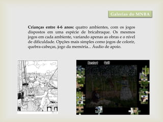Galerias do MNBA


Crianças entre 4-6 anos: quatro ambientes, com os jogos
dispostos em uma espécie de bricabraque. Os mesmos
jogos em cada ambiente, variando apenas as obras e o nível
de dificuldade. Opções mais simples como jogos de colorir,
quebra-cabeças, jogo da memória... Áudio de apoio.
 