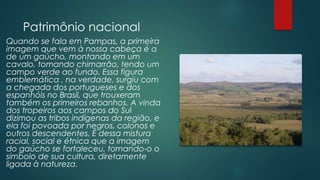 Patrimônio nacional
Quando se fala em Pampas, a primeira
imagem que vem à nossa cabeça é a
de um gaúcho, montando em um
cavalo, tomando chimarrão, tendo um
campo verde ao fundo. Essa figura
emblemática , na verdade, surgiu com
a chegada dos portugueses e dos
espanhóis no Brasil, que trouxeram
também os primeiros rebanhos. A vinda
dos tropeiros aos campos do Sul
dizimou as tribos indígenas da região, e
ela foi povoada por negros, colonos e
outros descendentes. É dessa mistura
racial, social e étnica que a imagem
do gaúcho se fortaleceu, tornando-o o
símbolo de sua cultura, diretamente
ligada à natureza.
 