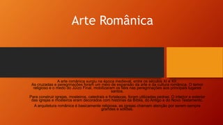 Arte Românica
A arte românica surgiu na época medieval, entre os séculos XI e XII.
As cruzadas e peregrinações foram um meio de expansão da arte e da cultura românica. O temor
religioso e o medo do Juízo Final, mobilizaram os fiéis nas peregrinações aos principais lugares
santos.
Para construir igrejas, mosteiros, catedrais e fortalezas, foram utilizadas pedras. O interior e exterior
das igrejas e mosteiros eram decorados com histórias da Bíblia, do Antigo e do Novo Testamento.
A arquitetura românica é basicamente religiosa, as igrejas chamam atenção por serem sempre
grandes e sólidas.
 