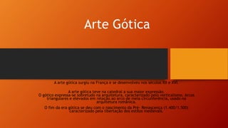 Arte Gótica
A arte gótica surgiu na França e se desenvolveu nos séculos XII e XVI.
A arte gótica teve na catedral a sua maior expressão.
O gótico expressa-se sobretudo na arquitetura, caracterizado pelo verticalismo. Arcos
triangulares e elevados em relação ao arco de meia circunferência, usado na
arquitetura românica.
O fim da era gótica se deu com o nascimento da Pré- Renascença (1.400/1.500)
caracterizado pela libertação dos estilos medievais.
 