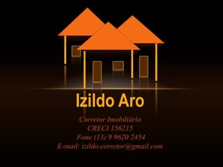 Izildo Aro
Corretor Imobiliário
CRECI 156215
Fone (13) 9 9620 2454
E-mail: izildo.corretor@gmail.com
 