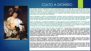 CULTO A DIONISIO
Deus grego, Dionísio, identificado a Baco, divindade romana, era filho de Zeus e da princesa tebana
Semele, filha de Cadmo. Ele foi o único ser divino gerado por uma mortal. Ela foi seduzida por Zeus, que se
disfarçou de homem. Hera, irmã e esposa do Deus de todos os deuses, possuída pelo ciúme, armou uma
cilada para a mãe de Dionísio. Fazendo-se passar pela ama de leite da princesa, ela a convenceu a pedir
uma prova a Zeus de quem ele realmente era, ou, segundo outra versão, requerer-lhe que se apresentasse
diante dela com suas vestes mais brilhantes.
Zeus foi obrigado a cumprir a promessa feita à amada, mesmo consciente do que aconteceria, porque
havia jurado pelo Estige, o rio da imortalidade, voto este que nem mesmo uma divindade poderia romper.
Como ele esperava, Semele transformou-se em pó, pois não suportou seu brilho. Tudo que ele pode fazer foi
salvar seu filho, retirando-o do ventre materno e gerando-o em sua própria coxa, até seu nascimento.
Após a concepção, a criança foi entregue à tia, que o educou com o auxílio das dríades, das horas e das
ninfas. Algumas lendas também mencionam a possibilidade de Dionísio ser filho de Perséfone, a soberana
dos Infernos. Ao crescer, o deus foi enlouquecido por Hera, inconformada com a traição de seu marido. Ele
passou então a circular por todos os recantos do Planeta. Ao encontrar a deusa Cibele, na Frígia, ela lhe
concedeu a cura e o formou dentro das cerimônias religiosas que ela cultivava.
Foi então que ele se tornou o deus do vinho e da vegetação, quando Sileno lhe transmitiu a arte de produzir
o vinho, de semear a vinha, cortar os galhos e colher as uvas. Desta forma, ele assumiu o papel de revelar
aos mortais os segredos do cultivo da videira. Assim, é sempre concebido como um jovem sem barba,
alegre, embriagado pelo vinho que transborda do copo que ele segura, loiro, com os cabelos se
derramando pelos ombros, nas mãos um cacho de uvas ou uma taça, na outra uma pequena lança
adornada com folhas e fitas. Seu corpo é geralmente coberto por um tecido de pele leonina, pois nos mitos
romanos ele se transforma em Baco, que se metamorfoseia em um leão, com a missão de derrotar e se
alimentar dos gigantes que tentavam atingir o céu.
Também é possível encontrar a imagem de Dionísio assentado sobre uma vasilha, com um copo na mão, o
qual verte vinho embriagante, o que justifica seu andar vacilante. Os gregos ofereciam a ele bodes,
coelhos e pássaros corvídeos. Este deus era também considerado um guerreiro, sempre vencendo os
adversários, principalmente se livrando das armadilhas de sua rival maior, Hera.
Sua fama como deus do vinho e do prazer rendeu-lhe vários festivais teatrais em sua honra. Ele é sempre
conectado também com atividades prazerosas, como o erotismo e as orgias. Segundo as lendas, ele era
muito simpático com quem lhe rendia culto, mas podia proporcionar loucura e ruína para os que
menosprezavam os festins devassos a ele ofertados, conhecidos como bacanais. Consta igualmente que
ele sempre se recolhia na morte durante o inverno e voltava a nascer na primavera.
 