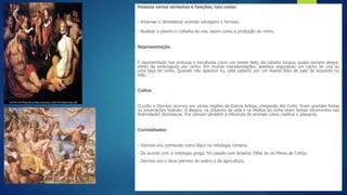 Possuía vários atributos e funções, tais como:
- Amansar e domesticar animais selvagens e ferozes;
- Realizar o plantio e colheita da uva, assim como a produção do vinho.
Representação
É representado nas pinturas e esculturas como um jovem belo, de cabelos longos, quase sempre alegre,
efeito da embriaguez por vinho. Em muitas representações, aparece segurando um cacho de uva ou
uma taça de vinho. Quando não aparece nu, está coberto por um manto feito de pele de leopardo ou
leão.
Cultos
O culto a Dionísio ocorreu em várias regiões da Grécia Antiga, chegando até Creta. Eram grandes festas
ou encenações teatrais. A alegria, os prazeres da vida e os efeitos do vinho eram temas recorrentes nas
festividades dionisíacas. Era comum também a oferenda de animais como coelhos e pássaros.
Curiosidades:
- Dionísio era conhecido como Baco na mitologia romana.
- De acordo com a mitologia grega, foi casado com Ariadne (filha do rei Minos de Creta).
- Dionísio era o deus patrono do teatro e da agricultura.
 