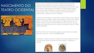 NASCIMENTO DO
TEATRO OCIDENTAL
Desde o início dos tempos que temos conhecimento já existem
manifestações artísticas. Com as Artes Cênicas não poderia ser
diferente. No período Pré-Histórico provavelmente já existiam rituais
onde homens representavam divindades. No Egito Antigo também
foram encontrados hieróglifos narrando cenas que possívelmente
foram teatrais. Mas é na Grécia Antiga que temos documentos
comprovando o origem do teatro ocidental.
Os cultos em homenagem ao deus Dioníso (Ou Dionísio) eram bastante
frequentes para os gregos. Cultos esses regados a muito vinho, danças,
cantos e "namoricos" sem nenhum pudor ou culpa posterior. Em um
desses rituais um sujeito chamado Téspis decide se separar do coro,
vestido de um pele animal ele se destaca da multidão e grita: EU SOU
O DEUS DIONÍSO!!!
Está feito! Temos um importante registro de um homem se fazendo
passar por outro ser, ou seja, INTERPRETANDO.
Avançando na história teremos o desenvolvimento de gêneros teatrais
e seus grandes nomes na história do teatro grego: A tragédia e a
comédia.
 