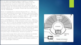 Para um rápido entendimento separo a tragédia e a comédia
principalmente pelo CONFLITO CÊNICO. Esse conflito é uma (Ou
várias) situação que vai contra os interesses e objetivos dos
protagonistas da cena (Pode ser apenas um), que pode ou não ser
resolvido. Quando não resolvido temos inicialmente um tragédia, se
resolvido podemos ter um comédia. Tentem não ficar presos ao choro
e ao riso. hehehehehe.
Dentre os tragediógrafos se destacam Ésquilo (525 a.C. - 456 a.C.)
com obra como Prometeu Acorrentado; Os Persas; Sete Contra Tebas;
entre outras. Sófocles (496 a.C. - 406 a.C.) com obras como Antígona;
Ajax; Édipo Rei; dentre outras e Eurípedes (480 a.C. - 406 a.C.) que
escreveu As Bacantes; Hipólito; As Troianas; dentre várias.
Entre o comediógrafos se destacam Aristófanes (445 a.C. - 385 a.C.)
escrevendo Os Babilônios; As Rãs; As Nuvens; entre outras e Menandro
(342 a.C. - 291 a.C.) com sua comédia de costumes com peças como
Os Arbítros; Moça de Cabelos Dourados; O Herói; entre outras
Mulheres não podiam atuar no teatro grego, afinal elas tinham menos
direitos que os escravos, sendo assim os homens realizavam os papéis
femininos usando máscaras específicas. Essas máscaras tinham
basicamente duas funções: Amplificar a voz e ser vista por um público
que podia chegar a 50.000 pessoas. Deviam ser grandes né?
Os espaço teatral grego dentre vários nomes complexos era dividido
em uma grande arquibancada (Theatron), um palco circular
(Orchestra) e um palco retangular (Skene) que posteriormente serviria
de camarim. Respectivamente ocupavam esses espaços o público, o
coro e os personagens individuais.
 