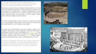 A função do personagem do coro no teatro grego era de
representar o povo, que tudo vê, não saindo de cena quase
nunca, com excessão da comédia nova de Menandro.
Nesta época clássica foram construídos diversos teatros ao ar livre.
Eram aproveitadas montanhas e colinas de pedra para servirem de
suporte para as arquibancadas. A acústica (propagação do som)
era perfeita, de tal forma que a pessoa sentada na última fileira
(parte superior) podia ouvir tão bem a voz dos atores, quanto
quem estivesse sentado na primeira fileira.
Os atores representavam usando máscaras e túnicas de acordo
com o personagem. Muitas vezes, eram montados cenários bem
decorados para dar maior realismo à encenação.
Os temas mais representados nas peças teatrais gregas eram:
tragédias relacionadas a fatos cotidianos, problemas emocionais e
psicológicos, lendas e mitos, homenagem aosdeuses gregos, fatos
heróicos e críticas humorísticas aos políticos. Os atores, além das
máscaras, utilizam muito os recursos da mímica. Muitas vezes a
peça era acompanhada por músicas reproduzidas por um coral.
Em termos de linguagem cênica não temos registros significantes
de cenários, ou figurinos, ou mesmo uma sonoplastia técnica
nesse período. Porém já temos o texto teatral, a máscara e os
gêneros que irão influênciar todo o futuro das Artes Cênicas.
 