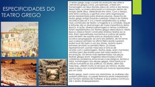 ESPECIFICIDADES DO
TEATRO GREGO
O teatro grego surgiu a partir da evolução das artes e
cerimônias gregas como, por exemplo, a festa em
homenagem ao deus Dionísio (deus do vinho e das festas).
Nesta festa, os jovens dançavam e cantavam dentro do
templo deste deus, oferecendo-lhe vinho. Com o tempo,
esta festa começou a ganhar uma certa organização,
sendo representada para diversas pessoas. Aspectos do
teatro grego antigo Durante o período clássico da história
da Grécia (século V a.C.) foram estabelecidos os estilos
mais conhecidos de teatro: a tragédia e a comédia. Ésquilo
e Sófocles são os dramaturgos de maior importância desta
época. A ação, diversos personagens e temas cotidianos
foram representados nos teatros gregos desta época. Nesta
época clássica foram construídos diversos teatros ao ar
livre. Eram aproveitadas montanhas e colinas de pedra
para servirem de suporte para as arquibancadas. A
acústica (propagação do som) era perfeita, de tal forma
que a pessoa sentada na última fileira (parte superior)
podia ouvir tão bem a voz dos atores, quanto quem
estivesse sentado na primeira fileira. Os atores
representavam usando máscaras e túnicas de
acordo com o personagem. Muitas vezes, eram montados
cenários bem decorados para dar maior realismo à
encenação. Os temas mais representados nas peças
teatrais gregas eram: tragédias relacionadas a fatos
cotidianos, problemas emocionais e psicológicos, lendas e
mitos, homenagem aos deuses gregos, fatos heróicos e
críticas humorísticas aos políticos. Os atores, além das
máscaras, utilizam muito os recursos da mímica. Muitas
vezes a peça era acompanhada por músicas reproduzidas
por um coral.
teatro grego, assim como nas cerimônias, as mulheres não
podiam participar, os papéis femininos eram interpretados
por homens vestidos de mulheres, e essa prática continuou
até o teatro Shakespeareano.
 