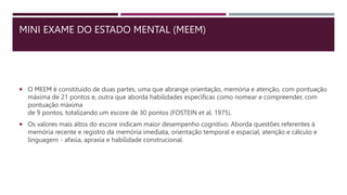 MINI EXAME DO ESTADO MENTAL (MEEM)
 O MEEM é constituído de duas partes, uma que abrange orientação, memória e atenção, com pontuação
máxima de 21 pontos e, outra que aborda habilidades específicas como nomear e compreender, com
pontuação máxima
de 9 pontos, totalizando um escore de 30 pontos (FOSTEIN et al. 1975).
 Os valores mais altos do escore indicam maior desempenho cognitivo. Aborda questões referentes à
memória recente e registro da memória imediata, orientação temporal e espacial, atenção e cálculo e
linguagem - afasia, apraxia e habilidade construcional.
 