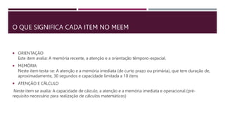 O QUE SIGNIFICA CADA ITEM NO MEEM
 ORIENTAÇÃO
Este item avalia: A memória recente, a atenção e a orientação têmporo-espacial.
 MEMÓRIA
Neste item testa-se: A atenção e a memória imediata (de curto prazo ou primária), que tem duração de,
aproximadamente, 30 segundos e capacidade limitada a 10 itens
 ATENÇÃO E CÁLCULO
Neste item se avalia: A capacidade de cálculo, a atenção e a memória imediata e operacional (pré-
requisito necessário para realização de cálculos matemáticos)
 