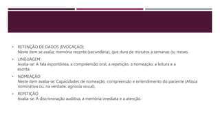 • RETENÇÃO DE DADOS (EVOCAÇÃO)
Neste item se avalia: memória recente (secundária), que dura de minutos a semanas ou meses.
• LINGUAGEM
Avalia-se: A fala espontânea, a compreensão oral, a repetição, a nomeação, a leitura e a
escrita.
• NOMEAÇÃO
Neste item avalia-se: Capacidades de nomeação, compreensão e entendimento do paciente (Afasia
nominativa ou, na verdade, agnosia visual).
• REPETIÇÃO
Avalia-se: A discriminação auditiva, a memória imediata e a atenção.
 