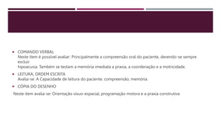  COMANDO VERBAL
Neste item é possível avaliar: Principalmente a compreensão oral do paciente, devendo-se sempre
excluir
hipoacusia. Também se testam a memória imediata a praxia, a coordenação e a motricidade.
 LEITURA, ORDEM ESCRITA
Avalia-se: A Capacidade de leitura do paciente, compreensão, memória.
 CÓPIA DO DESENHO
Neste item avalia-se: Orientação vísuo-espacial, programação motora e a praxia construtiva
 