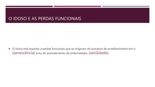 O IDOSO E AS PERDAS FUNCIONAIS
 O idoso está exposto a perdas funcionais que se originam do processo de envelhecimento em si
(senescência) e/ou do acometimento de enfermidades (senilidade).
 