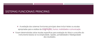 SISTEMAS FUNCIONAIS PRINCIPAIS
 A avaliação dos sistemas funcionais principais deve incluir testes ou escalas
apropriadas para a análise da cognição, humor, mobilidade e comunicação.
 Foram desenvolvidas várias escalas específicas para avaliação do idoso e a escolha do
instrumento baseia-se na simplicidade, rapidez, portabilidade e fidedignidade
dos resultados.
 