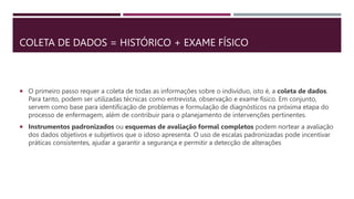 COLETA DE DADOS = HISTÓRICO + EXAME FÍSICO
 O primeiro passo requer a coleta de todas as informações sobre o indivíduo, isto é, a coleta de dados.
Para tanto, podem ser utilizadas técnicas como entrevista, observação e exame físico. Em conjunto,
servem como base para identificação de problemas e formulação de diagnósticos na próxima etapa do
processo de enfermagem, além de contribuir para o planejamento de intervenções pertinentes.
 Instrumentos padronizados ou esquemas de avaliação formal completos podem nortear a avaliação
dos dados objetivos e subjetivos que o idoso apresenta. O uso de escalas padronizadas pode incentivar
práticas consistentes, ajudar a garantir a segurança e permitir a detecção de alterações
 