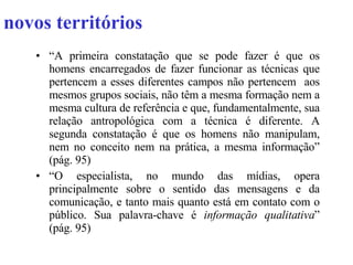 novos territórios “ A primeira constatação que se pode fazer é que os homens encarregados de fazer funcionar as técnicas que pertencem a esses diferentes campos não pertencem  aos mesmos grupos sociais, não têm a mesma formação nem a mesma cultura de referência e que, fundamentalmente, sua relação antropológica com a técnica é diferente. A segunda constatação é que os homens não manipulam, nem no conceito nem na prática, a mesma informação” (pág. 95) “ O especialista, no mundo das mídias, opera principalmente sobre o sentido das mensagens e da comunicação, e tanto mais quanto está em contato com o público. Sua palavra-chave é  informação qualitativa ” (pág. 95) 