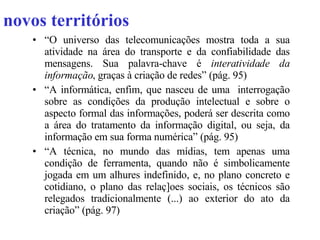 novos territórios “ O universo das telecomunicações mostra toda a sua atividade na área do transporte e da confiabilidade das mensagens. Sua palavra-chave é  interatividade da informação , graças à criação de redes” (pág. 95) “ A informática, enfim, que nasceu de uma  interrogação sobre as condições da produção intelectual e sobre o aspecto formal das informações, poderá ser descrita como a área do tratamento da informação digital, ou seja, da informação em sua forma numérica” (pág. 95) “ A técnica, no mundo das mídias, tem apenas uma condição de ferramenta, quando não é simbolicamente jogada em um alhures indefinido, e, no plano concreto e cotidiano, o plano das relaç]oes sociais, os técnicos são relegados tradicionalmente (...) ao exterior do ato da criação” (pág. 97)  