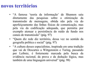 novos territórios “ A famosa ‘teoria da informação’ de Shannon saiu diretamente das pesquisas sobre a otimização da transmissão de mensagens, obtida não pela via do aperfeiçoamento das linhas físicas de comunicação, mas pela via da codificação adequada, que permitia por exemplo atenuar a persistência do ruído de fundo nos canais de transmissão” (pág. 97) “ Quem diz rede diz território, dessa vez no sentido da geografia política e social” (pág. 97) “ A cultura desses especialistas, inspirada em uma tradição que vai de Descartes a Wittgenstein e Turing, passando por Leibniz, é fortemente marcada pela busca da evidência racional, da prova e da dedução lógica, mas também de uma linguagem universal” (pág. 98) 