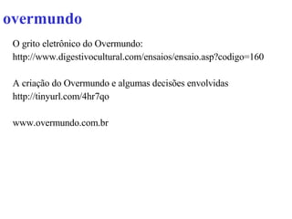 overmundo  O grito eletrônico do Overmundo: http://www.digestivocultural.com/ensaios/ensaio.asp?codigo=160 A criação do Overmundo e algumas decisões envolvidas http://tinyurl.com/4hr7qo  www.overmundo.com.br 