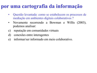 por uma cartografia da informação Questão levantada: como se estabelecem os processos de mediação em ambientes digitais colaborativos ? Novamente recorrendo a Bowman e Willis (2003), podemos analisar: reputação em comunidades virtuais conexões entre interagentes  informar/ser informado em meio colaborativo. 