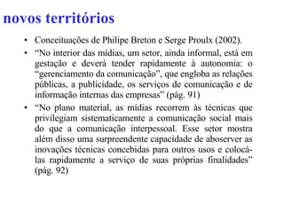 novos territórios Conceituações de Philipe Breton e Serge Proulx (2002). “ No interior das mídias, um setor, ainda informal, está em gestação e deverá tender rapidamente à autonomia: o “gerenciamento da comunicação”, que engloba as relações públicas, a publicidade, os serviços de comunicação e de informação internas das empresas” (pág. 91) “ No plano material, as mídias recorrem às técnicas que privilegiam sistematicamente a comunicação social mais do que a comunicação interpessoal. Esse setor mostra além disso uma surpreendente capacidade de aboserver as inovações técnicas concebidas para outros usos e colocá-las rapidamente a serviço de suas próprias finalidades” (pág. 92) 