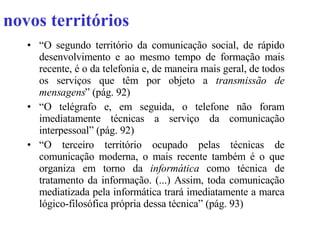 novos territórios “ O segundo território da comunicação social, de rápido desenvolvimento e ao mesmo tempo de formação mais recente, é o da telefonia e, de maneira mais geral, de todos os serviços que têm por objeto a  transmissão de mensagens ” (pág. 92) “ O telégrafo e, em seguida, o telefone não foram imediatamente técnicas a serviço da comunicação interpessoal” (pág. 92) “ O terceiro território ocupado pelas técnicas de comunicação moderna, o mais recente também é o que organiza em torno da  informática  como técnica de tratamento da informação. (...) Assim, toda comunicação mediatizada pela informática trará imediatamente a marca lógico-filosófica própria dessa técnica” (pág. 93) 
