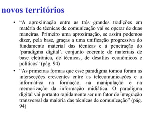novos territórios “ A aproximação entre as três grandes tradições em matéria de técnicas de comunicação vai se operar de duas maneiras. Primeiro uma aproximação, se assim podemos dizer, pela base, graças a uma unificação progressiva do fundamento material das técnicas e à penetração do ‘paradigma digital’, conjunto coerente de materiais de base eletrônica, de técnicas, de desafios econômicos e políticos” (pág. 94) “ As primeiras formas que esse paradigma tomou foram as intersecções crescentes entre as telecomunicações e a informática na formação, na manipulação e na memorização da informação midiática. O paradigma digital vai portanto rapidamente ser um fator de integração transversal da maioria das técnicas de comunicação” (pág. 94) 