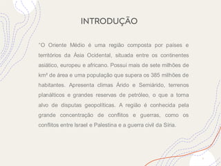 3
INTRODUÇÃO
"O Oriente Médio é uma região composta por países e
territórios da Ásia Ocidental, situada entre os continentes
asiático, europeu e africano. Possui mais de sete milhões de
km² de área e uma população que supera os 385 milhões de
habitantes. Apresenta climas Árido e Semiárido, terrenos
planálticos e grandes reservas de petróleo, o que a torna
alvo de disputas geopolíticas. A região é conhecida pela
grande concentração de conflitos e guerras, como os
conflitos entre Israel e Palestina e a guerra civil da Síria.
 