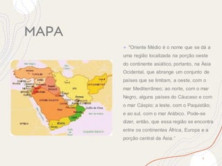 MAPA
+ "Oriente Médio é o nome que se dá a
uma região localizada na porção oeste
do continente asiático, portanto, na Ásia
Ocidental, que abrange um conjunto de
países que se limitam, a oeste, com o
mar Mediterrâneo; ao norte, com o mar
Negro, alguns países do Cáucaso e com
o mar Cáspio; a leste, com o Paquistão;
e ao sul, com o mar Arábico. Pode-se
dizer, então, que essa região se encontra
entre os continentes África, Europa e a
porção central da Ásia."
4
 