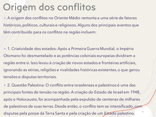 Origem dos conflitos
+ A origem dos conflitos no Oriente Médio remonta a uma série de fatores
históricos,políticos, culturais e religiosos.Alguns dos principais eventos que
têm contribuído para os conflitos na região incluem:
+ 1. Criatividade dos estados: Após a Primeira Guerra Mundial, o Império
Otomano foi desmantelado e as potências coloniais europeias dividiram a
região entre si. Isso levou à criação de novos estados e fronteiras artificiais,
ignorando as etnias, religiões e rivalidades históricas existentes,o que gerou
tensões e disputas territoriais.
+ 2. Questão Palestina: O conflito entre israelenses e palestinos é uma das
principais fontes de tensão na região. A criação do Estado de Israel em 1948,
após o Holocausto,foi acompanhada pela expulsão de centenas de milhares
de palestinos de suas terras. Desde então, o conflito tem se intensificado, com
disputas pela posse da Terra Santa e pela criação de um Estado palestino.
6
 
