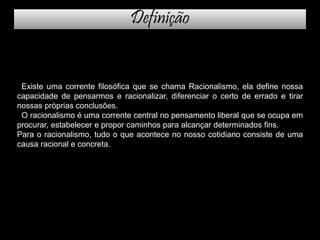 Existe uma corrente filosófica que se chama Racionalismo, ela define nossa
capacidade de pensarmos e racionalizar, diferenciar o certo de errado e tirar
nossas próprias conclusões.
O racionalismo é uma corrente central no pensamento liberal que se ocupa em
procurar, estabelecer e propor caminhos para alcançar determinados fins.
Para o racionalismo, tudo o que acontece no nosso cotidiano consiste de uma
causa racional e concreta.
Definição
 