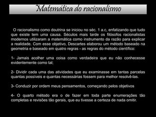 Matemática do racionalismo
O racionalismo como doutrina se iniciou no séc. 1 a.c, enfatizando que tudo
que existe tem uma causa. Séculos mais tarde os filósofos racionalistas
modernos utilizaram a matemática como instrumento da razão para explicar
a realidade. Com esse objetivo, Descartes elaborou um método baseado na
geometria e baseado em quatro regras - as regras do método científico:
1- Jamais acolher uma coisa como verdadeira que eu não conhecesse
evidentemente como tal;
2- Dividir cada uma das atividades que eu examinasse em tantas parcelas
quantas possíveis e quantas necessárias fossem para melhor resolvê-las.
3- Conduzir por ordem meus pensamentos, começando pelos objetivos
4- O quarto método era o de fazer em toda parte enumerações tão
completas e revisões tão gerais, que eu tivesse a certeza de nada omitir.
 