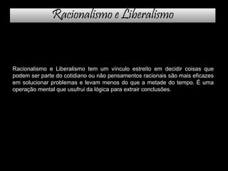 Racionalismo e Liberalismo
Racionalismo e Liberalismo tem um vínculo estreito em decidir coisas que
podem ser parte do cotidiano ou não pensamentos racionais são mais eficazes
em solucionar problemas e levam menos do que a metade do tempo. É uma
operação mental que usufrui da lógica para extrair conclusões.
 