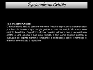 Racionalismo Cristão
Racionalismo Cristão:
O racionalismo cristão consiste em uma filosofia espiritualista sistematizada
por Luís de Matos e que surgiu graças a uma separação do movimento
espírita brasileiro. Seguidores dessa doutrina afirmam que o racionalismo
cristão é uma ciência e não uma religião, e tem como objetivo abordar a
evolução do espírito humano, chegando a conclusões sobre fenômenos e
matérias como razão e raciocínio.
 