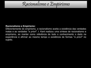 Racionalismo e Empirismo
Racionalismo e Empirismo:
Diferentemente do empirismo, o racionalismo aceita a existência das verdades
inatas e as verdades "a priori". I. Kant realizou uma síntese de racionalismo e
empirismo, ao manter como referência de todo o conhecimento o dado na
experiência e afirmar ao mesmo tempo a existência de formas "a priori" no
sujeito.
 