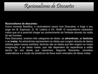 Racionalismo de Descartes
Racionalismo de descartes:
Como corrente filosófica, o racionalismo nasce com Descartes, e tinge o seu
auge em B. Espinoza, G. W. Leibniz e Ch. Wolff. O racionalismo cartesiano
indica que só é possível chegar ao conhecimento da Verdade através da razão
do ser humano.
Para Descartes, existiam três categorias de ideias: as adventícias, as factícias
e as inatas. As adventícias representam as ideias que surgem através de dados
obtidos pelos nossos sentidos; factícias são as ideias que têm origem na nossa
imaginação; e as ideias inatas, que não dependem da experiência e estão
dentro de nós desde que nascemos. Segundo Descartes, conceitos
matemáticos e a noção da existência de Deus eram exemplos de ideias inatas.
 