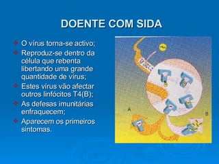 DOENTE COM SIDA O vírus torna-se activo; Reproduz-se dentro da célula que rebenta libertando uma grande quantidade de vírus; Estes vírus vão afectar outros linfócitos T4(B); As defesas imunitárias enfraquecem; Aparecem os primeiros sintomas. 
