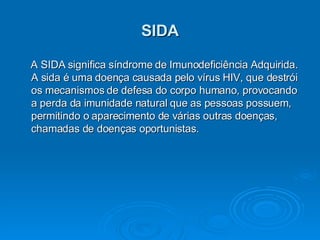 SIDA A SIDA significa síndrome de Imunodeficiência Adquirida.   A sida é uma doença causada pelo vírus HIV, que destrói os mecanismos de defesa do corpo humano, provocando a perda da imunidade natural que as pessoas possuem, permitindo o aparecimento de várias outras doenças, chamadas de doenças oportunistas.  