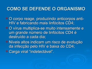 COMO SE DEFENDE O ORGANISMO O corpo reage, produzindo anticorpos anti-HIV e fabricando mais linfócitos CD4; O vírus multiplica-se muito intensamente e um grande número de linfócitos CD4 é destruído a cada dia; Níveis altos indicam um risco de evolução da infecção pelo HIV e baixa do CD4; Carga viral “indetectável”. 