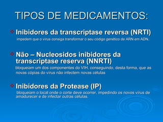 TIPOS DE MEDICAMENTOS: Inibidores da transcriptase reversa (NRTI) impedem que o vírus consiga transformar o seu código genético de ARN em ADN . Não – Nucleosidos inibidores da transcriptase reserva (NNRTI) bloqueiam um dos componentes do VIH, conseguindo, desta forma, que as novas cópias do vírus não infectem novas células   Inibidores da Protease (IP)  bloqueiam o local onde o corte deve ocorrer, impedindo os novos vírus de amadurecer e de infectar outras células.  