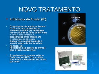 NOVO TRATAMENTO Inibidores da Fusão (IF) O mecanismo de acção do Fuzeon (T-20) cria uma protecção na  membrana celular  (1), impedindo não só a fusão do vírus do HIV com a célula, mas também a aproximação entre ambos. Os medicamentos até agora disponíveis só agiam quando o vírus já estava dentro da célula Receptor  (2) Receptores são pontos de entrada para a fusão com o vírus.   O medicamento promete evitar a fusão do vírus HIV com a célula, mas é caro e não poderá ser usado por todos.   