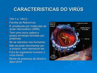 CARACTERISTICAS DO VIRÚS VIH-1 e  VIH-2 ; Família do Retrovírus; É constituído por moléculas de ácido ribonucleico (ARN); Tem uma única cadeia e possui envelope formado por proteínas; Só se reproduz nos humanos;  Não se pode movimentar por si próprio, nem reproduzir-se;  Fora do organismo humano o vírus morre; Morre na presença de álcool e água javel. 