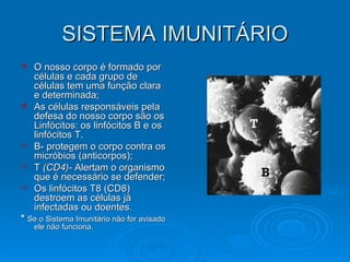 SISTEMA IMUNITÁRIO O nosso corpo é formado por células e cada grupo de células tem uma função clara e determinada;  As células responsáveis pela defesa do nosso corpo são os Linfócitos: os linfócitos B e os linfócitos T. B- protegem o corpo contra os micróbios (anticorpos); T  (CD4)-  Alertam o organismo que é necessário se defender; Os linfócitos T8 (CD8) destroem as células já infectadas ou doentes.  *  Se o Sistema Imunitário não for avisado ele não funciona. 