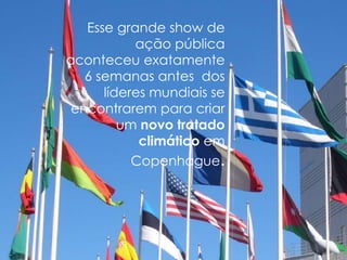 Esse grande show de
           ação pública
aconteceu exatamente
   6 semanas antes dos
      líderes mundiais se
 encontrarem para criar
         um novo tratado
            climático em
           Copenhague.
 